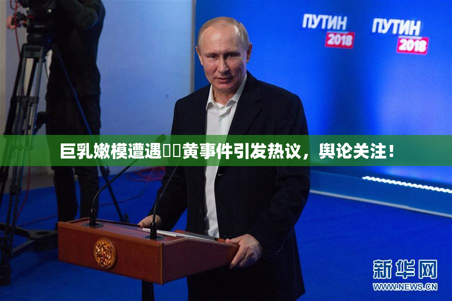 巨乳嫩模遭遇❌‌黄事件引发热议，舆论关注！