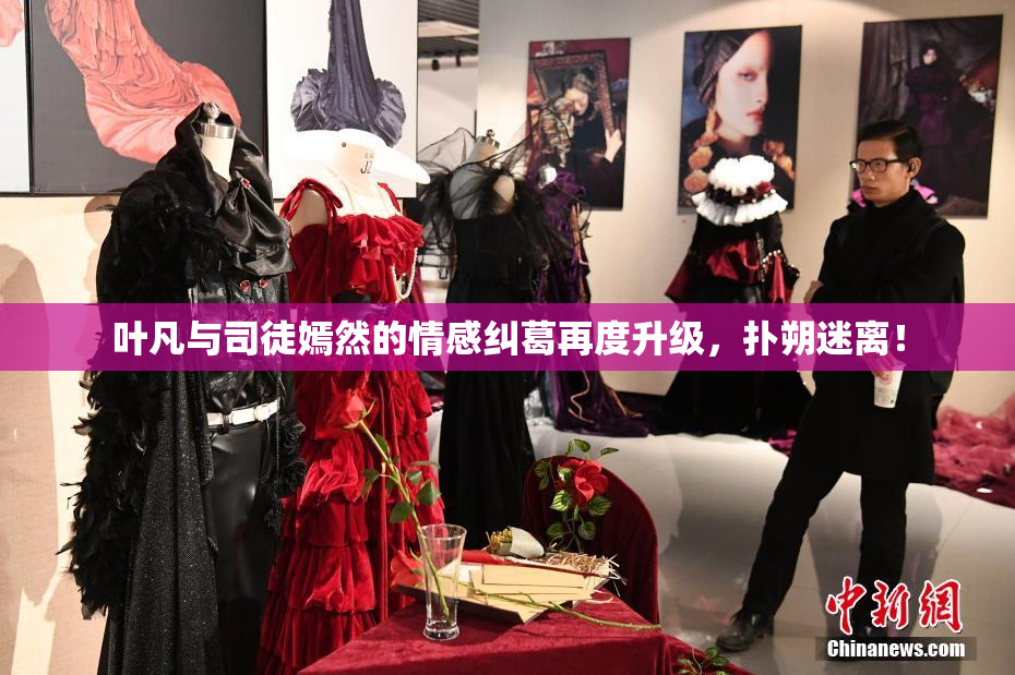 叶凡与司徒嫣然的情感纠葛再度升级，扑朔迷离！