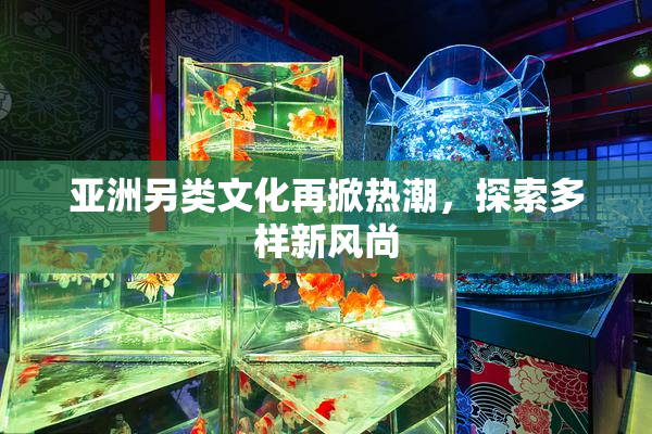 亚洲另类文化再掀热潮，探索多样新风尚