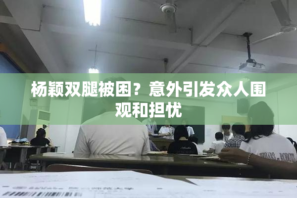 杨颖双腿被困？意外引发众人围观和担忧
