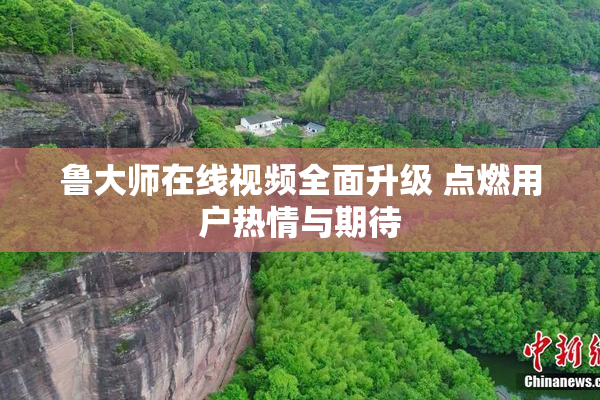 鲁大师在线视频全面升级 点燃用户热情与期待