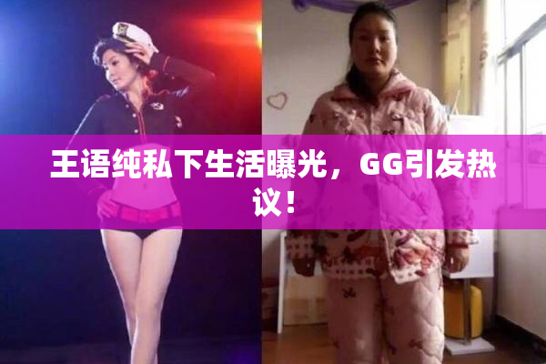 王语纯私下生活曝光，GG引发热议！