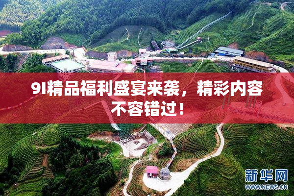 9I精品福利盛宴来袭，精彩内容不容错过！