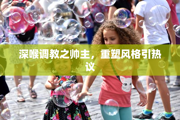 深喉调教之帅主，重塑风格引热议