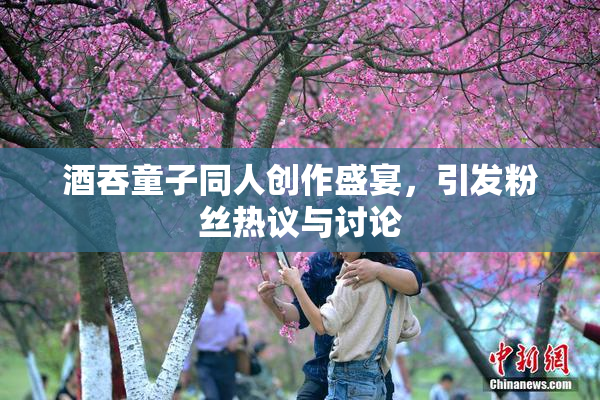 酒吞童子同人创作盛宴，引发粉丝热议与讨论
