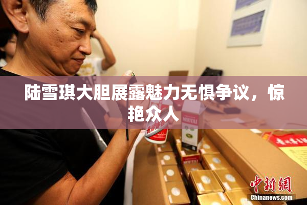 陆雪琪大胆展露魅力无惧争议，惊艳众人