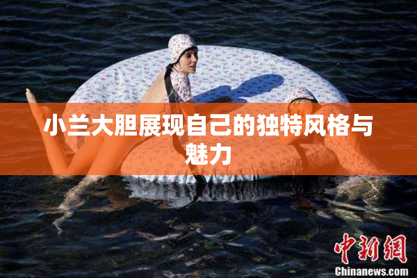 小兰大胆展现自己的独特风格与魅力