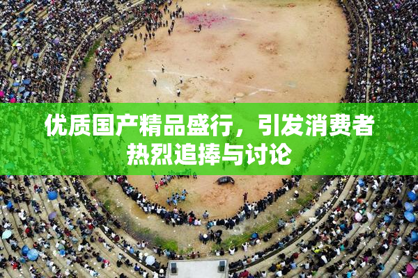优质国产精品盛行，引发消费者热烈追捧与讨论