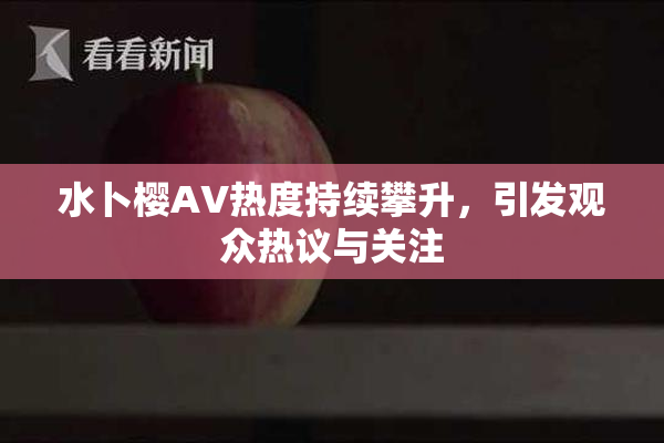 水卜樱AV热度持续攀升，引发观众热议与关注