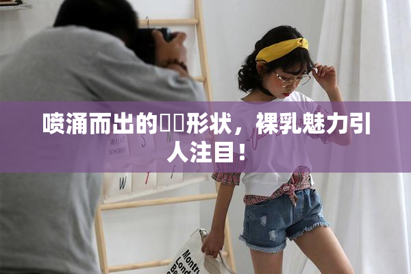 喷涌而出的❌‌形状，裸乳魅力引人注目！