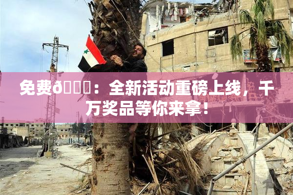免费🔞：全新活动重磅上线，千万奖品等你来拿！