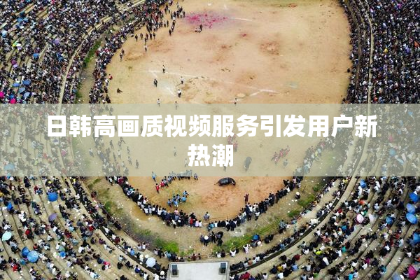 日韩高画质视频服务引发用户新热潮