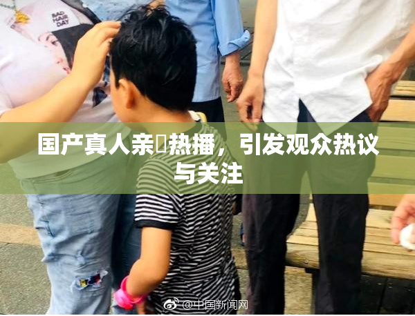 国产真人亲妺热播，引发观众热议与关注