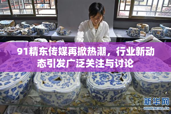 91精东传媒再掀热潮，行业新动态引发广泛关注与讨论