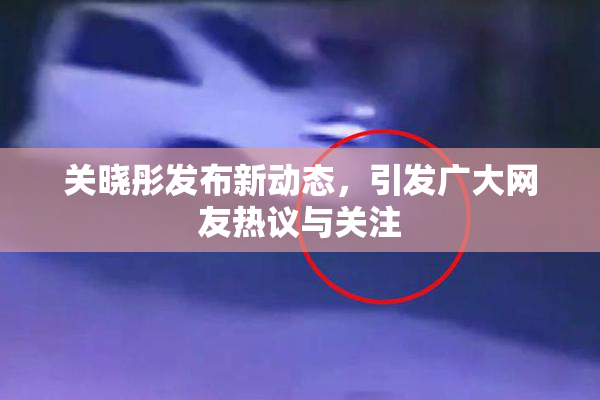 关晓彤发布新动态，引发广大网友热议与关注