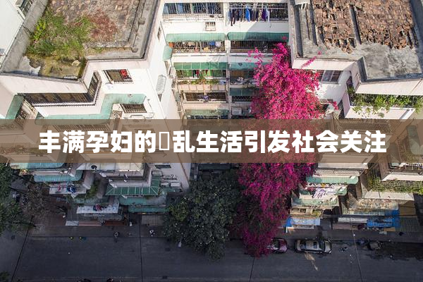 丰满孕妇的婬乱生活引发社会关注