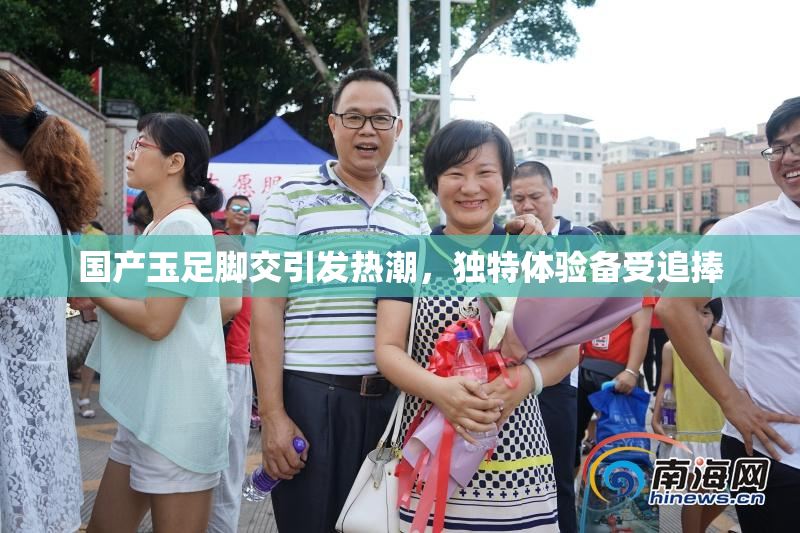 国产玉足脚交引发热潮，独特体验备受追捧
