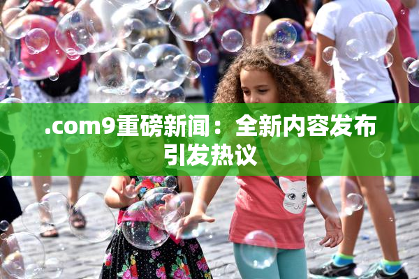 .com9重磅新闻：全新内容发布引发热议