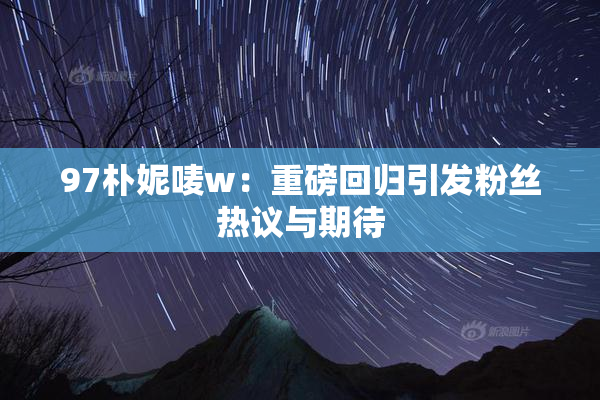 97朴妮唛w：重磅回归引发粉丝热议与期待