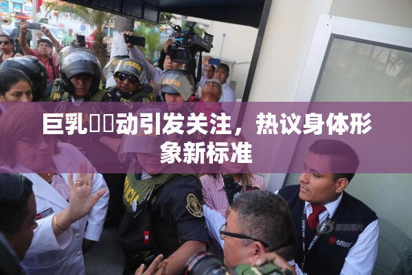 巨乳❌‌动引发关注，热议身体形象新标准