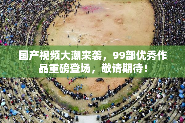 国产视频大潮来袭，99部优秀作品重磅登场，敬请期待！
