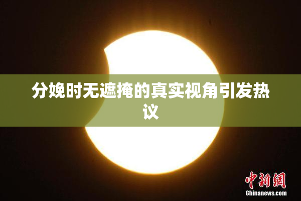 分娩时无遮掩的真实视角引发热议