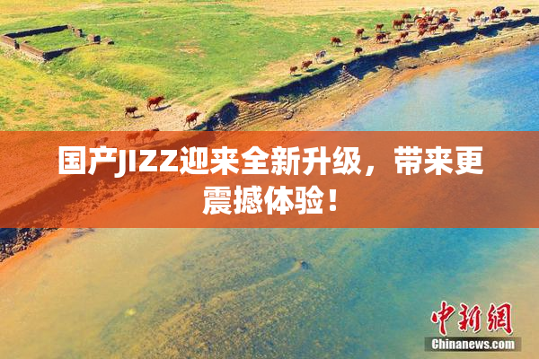 国产JIZZ迎来全新升级，带来更震撼体验！