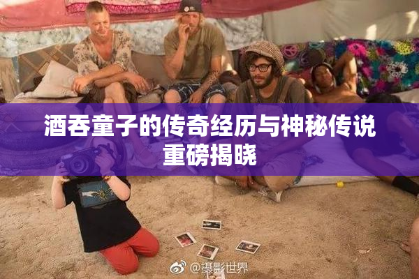 酒吞童子的传奇经历与神秘传说重磅揭晓