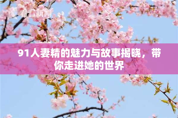 91人妻精的魅力与故事揭晓，带你走进她的世界