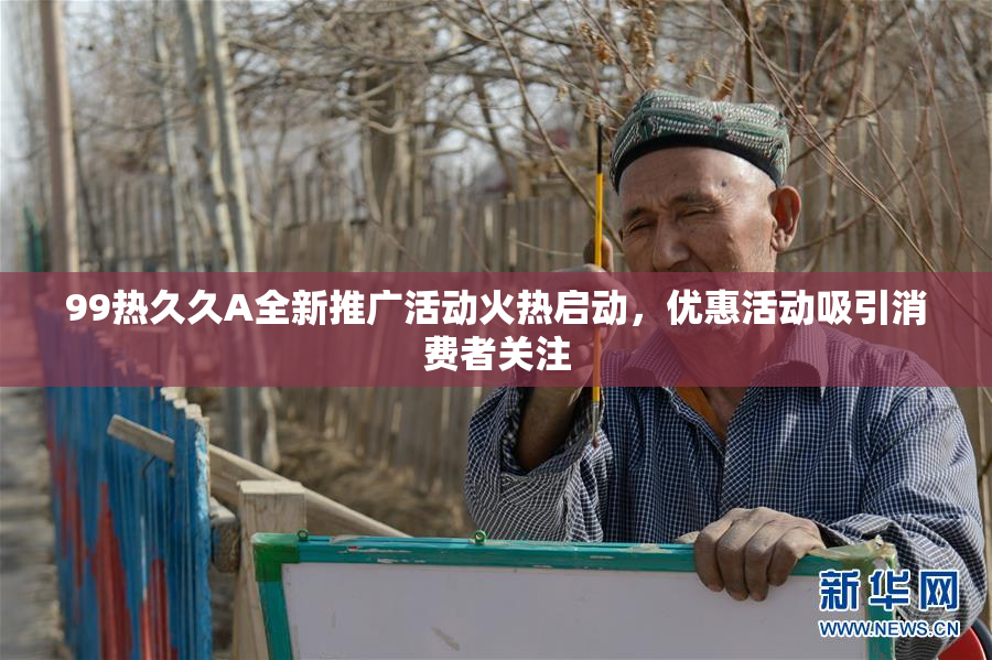 99热久久A全新推广活动火热启动，优惠活动吸引消费者关注