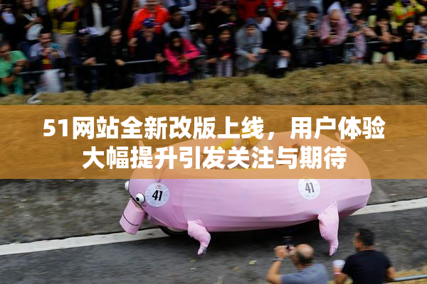 51网站全新改版上线，用户体验大幅提升引发关注与期待