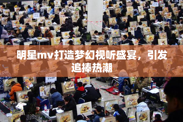 明星mv打造梦幻视听盛宴，引发追捧热潮