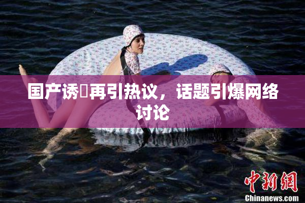 国产诱奷再引热议，话题引爆网络讨论