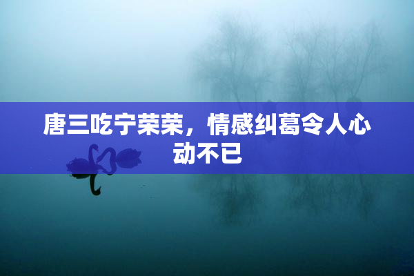 唐三吃宁荣荣，情感纠葛令人心动不已