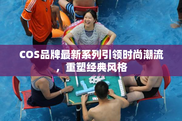 COS品牌最新系列引领时尚潮流，重塑经典风格