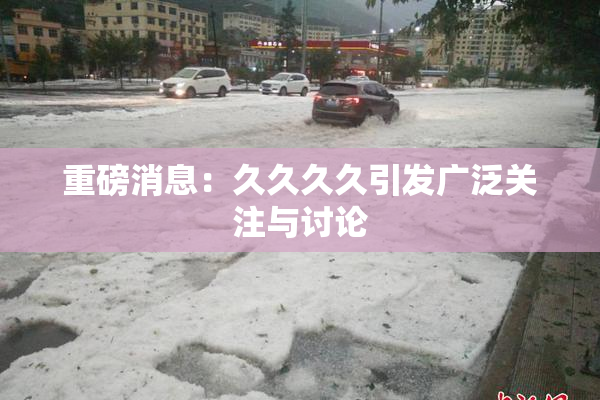 重磅消息：久久久久引发广泛关注与讨论