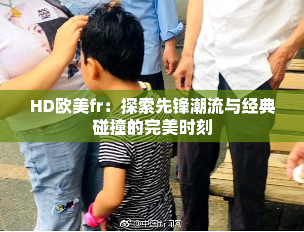 HD欧美fr：探索先锋潮流与经典碰撞的完美时刻