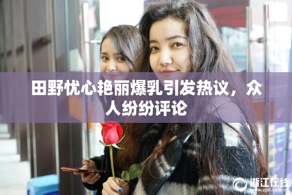 田野忧心艳丽爆乳引发热议，众人纷纷评论