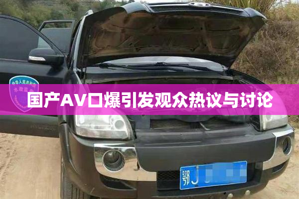 国产AV口爆引发观众热议与讨论