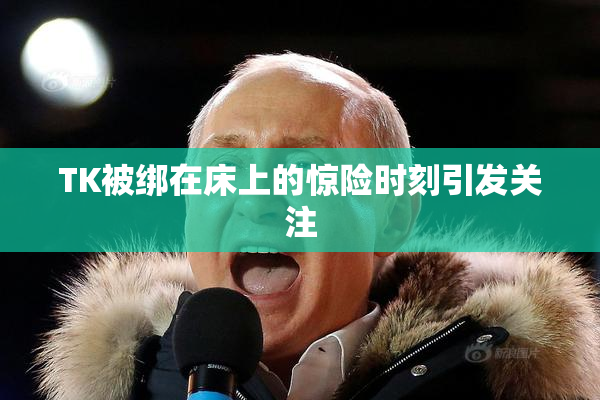 TK被绑在床上的惊险时刻引发关注