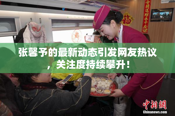 张馨予的最新动态引发网友热议，关注度持续攀升！