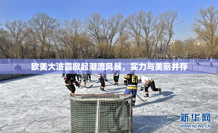 欧美大波霸掀起潮流风暴，实力与美丽并存