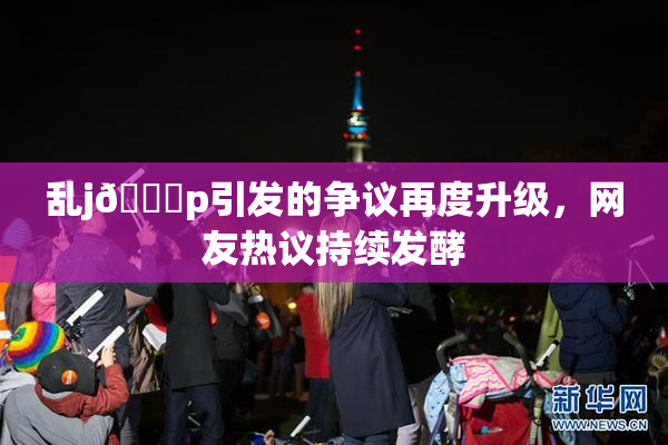 乱j🈚p引发的争议再度升级，网友热议持续发酵