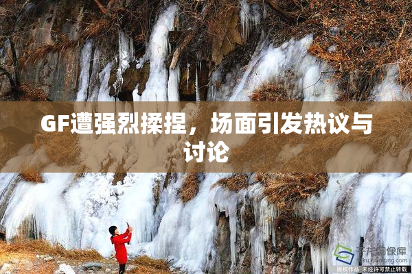 GF遭强烈揉捏，场面引发热议与讨论