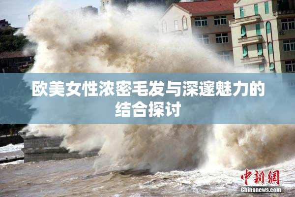 欧美女性浓密毛发与深邃魅力的结合探讨