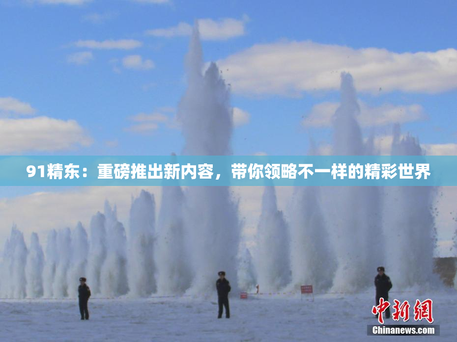 91精东：重磅推出新内容，带你领略不一样的精彩世界