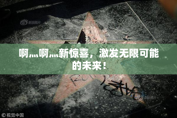 啊灬啊灬新惊喜，激发无限可能的未来！