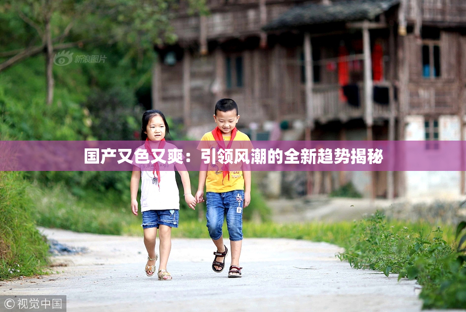 国产又色又爽：引领风潮的全新趋势揭秘