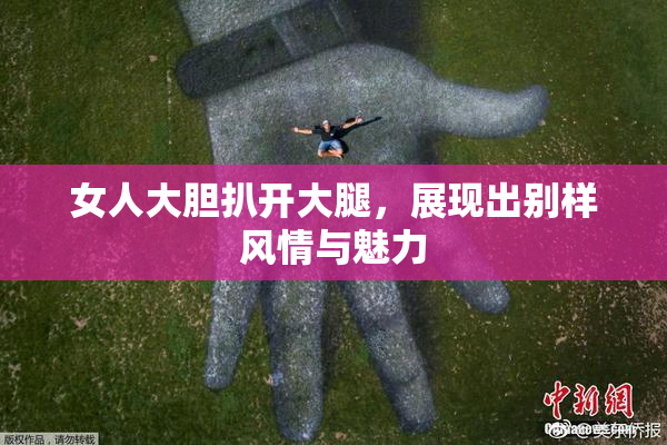 女人大胆扒开大腿，展现出别样风情与魅力
