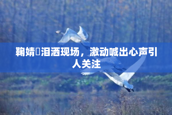 鞠婧祎泪洒现场，激动喊出心声引人关注